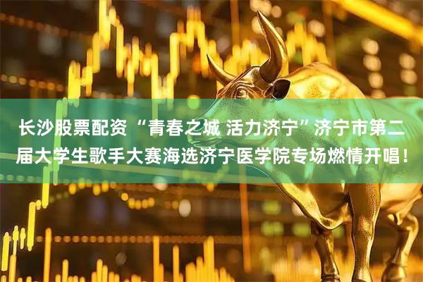 长沙股票配资 “青春之城 活力济宁”济宁市第二届大学生歌手大赛海选济宁医学院专场燃情开唱！