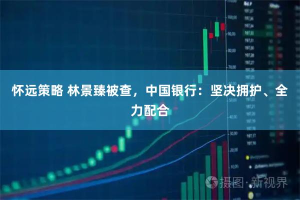 怀远策略 林景臻被查，中国银行：坚决拥护、全力配合