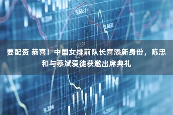要配资 恭喜！中国女排前队长喜添新身份，陈忠和与蔡斌爱徒获邀出席典礼