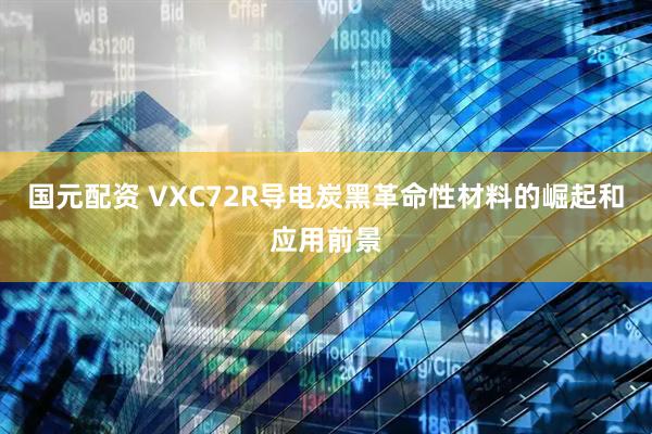 国元配资 VXC72R导电炭黑革命性材料的崛起和应用前景