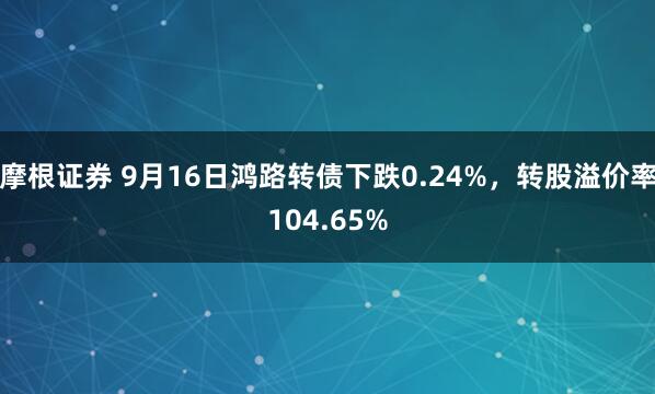 摩根证券 9月16日鸿路转债下跌0.24%，转股溢价率104.65%