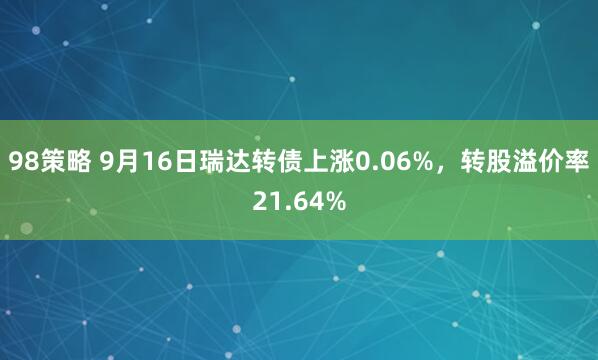 98策略 9月16日瑞达转债上涨0.06%，转股溢价率21.64%