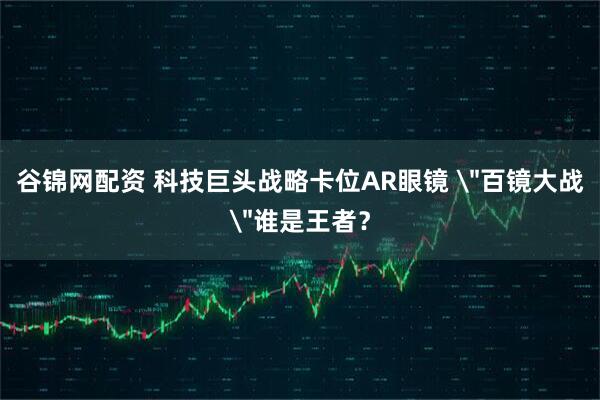 谷锦网配资 科技巨头战略卡位AR眼镜 ＂百镜大战＂谁是王者？