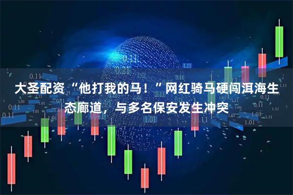 大圣配资 “他打我的马！”网红骑马硬闯洱海生态廊道，与多名保安发生冲突