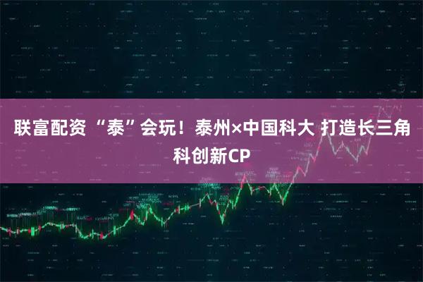 联富配资 “泰”会玩！泰州×中国科大 打造长三角科创新CP