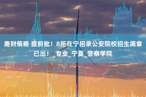 鹿财策略 提前批！8所在宁招录公安院校招生简章已出！_专业_宁夏_警察学院