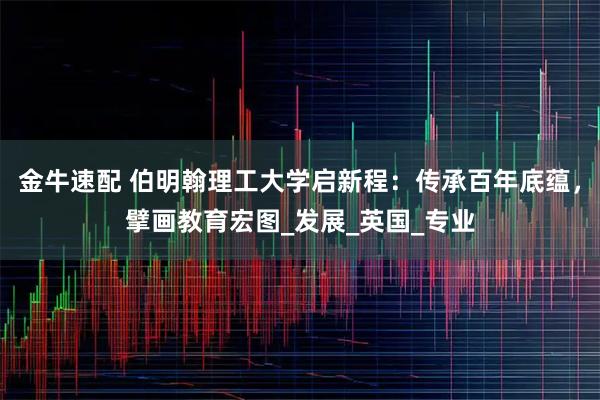 金牛速配 伯明翰理工大学启新程：传承百年底蕴，擘画教育宏图_发展_英国_专业