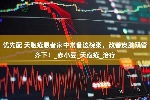 优先配 天胞疮患者家中常备这碗粥，改善皮肤双管齐下！_赤小豆_天疱疮_治疗