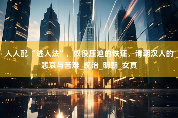 人人配 “逃人法”，奴役压迫的铁证，清朝汉人的悲哀与苦难_统治_明朝_女真