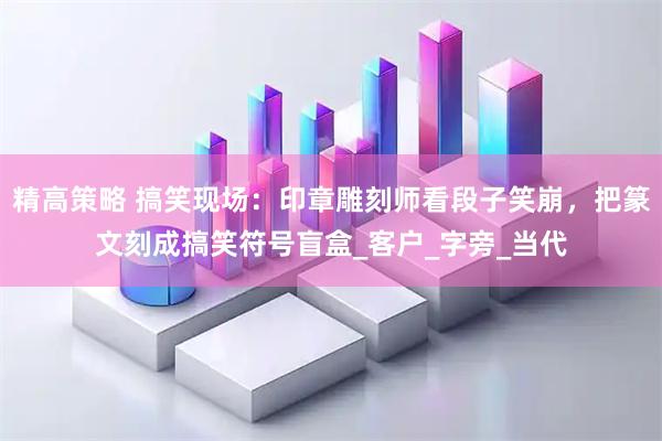 精高策略 搞笑现场：印章雕刻师看段子笑崩，把篆文刻成搞笑符号盲盒_客户_字旁_当代