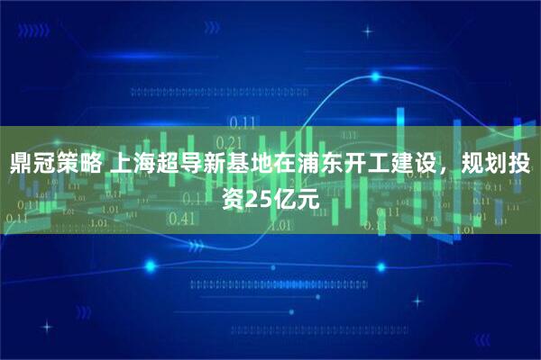 鼎冠策略 上海超导新基地在浦东开工建设，规划投资25亿元