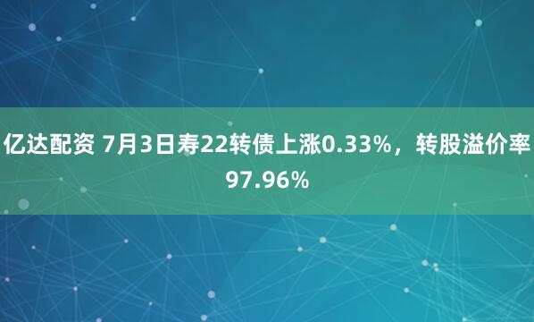 亿达配资 7月3日寿22转债上涨0.33%，转股溢价率97.96%
