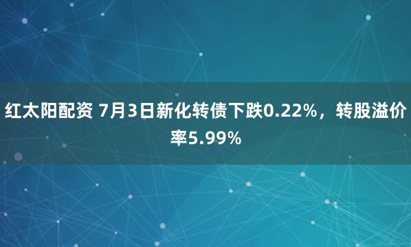 红太阳配资 7月3日新化转债下跌0.22%，转股溢价率5.99%