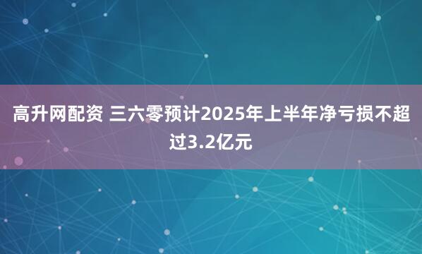 高升网配资 三六零预计2025年上半年净亏损不超过3.2亿元
