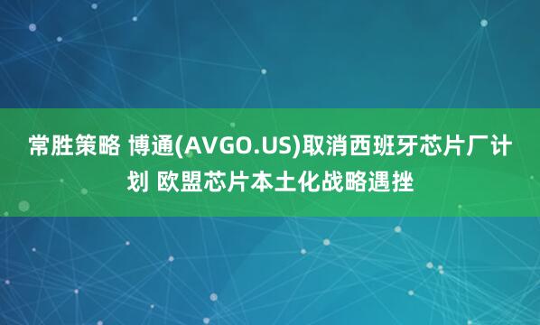 常胜策略 博通(AVGO.US)取消西班牙芯片厂计划 欧盟芯片本土化战略遇挫