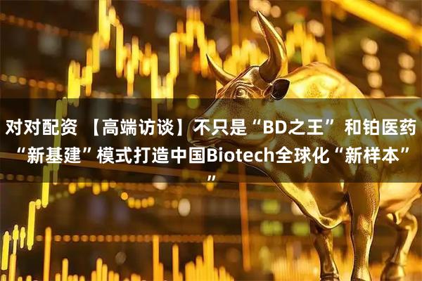 对对配资 【高端访谈】不只是“BD之王” 和铂医药“新基建”模式打造中国Biotech全球化“新样本”