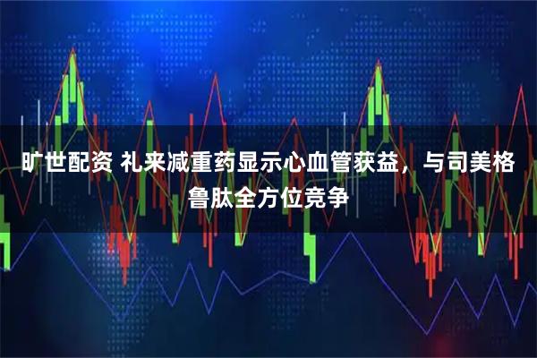 旷世配资 礼来减重药显示心血管获益，与司美格鲁肽全方位竞争