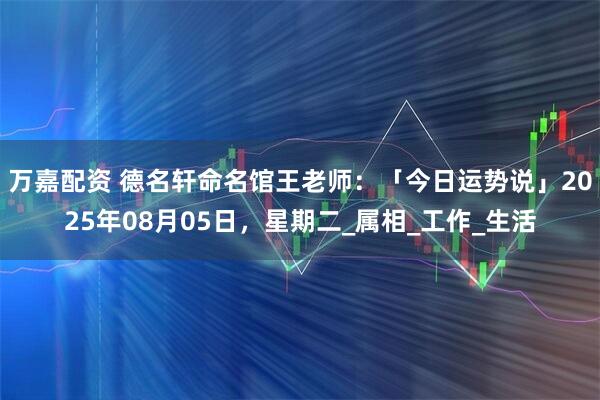 万嘉配资 德名轩命名馆王老师：「今日运势说」2025年08月05日，星期二_属相_工作_生活