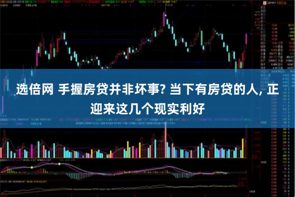 选倍网 手握房贷并非坏事? 当下有房贷的人, 正迎来这几个现实利好