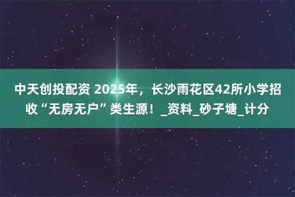 中天创投配资 2025年，长沙雨花区42所小学招收“无房无户”类生源！_资料_砂子塘_计分