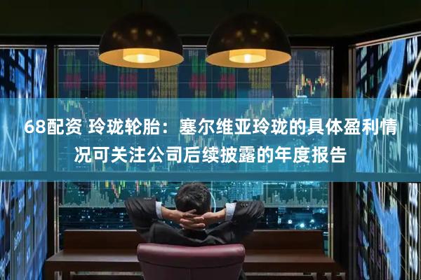 68配资 玲珑轮胎：塞尔维亚玲珑的具体盈利情况可关注公司后续披露的年度报告