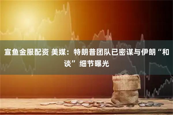 宣鱼金服配资 美媒：特朗普团队已密谋与伊朗“和谈” 细节曝光
