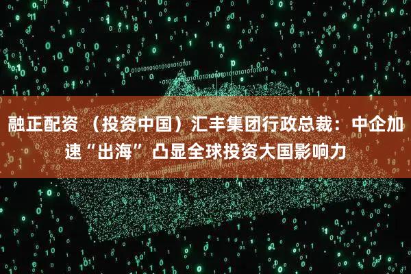 融正配资 （投资中国）汇丰集团行政总裁：中企加速“出海” 凸显全球投资大国影响力