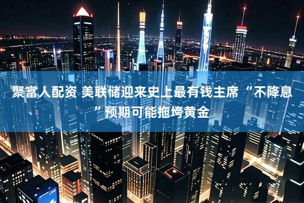 聚富人配资 美联储迎来史上最有钱主席 “不降息”预期可能拖垮黄金