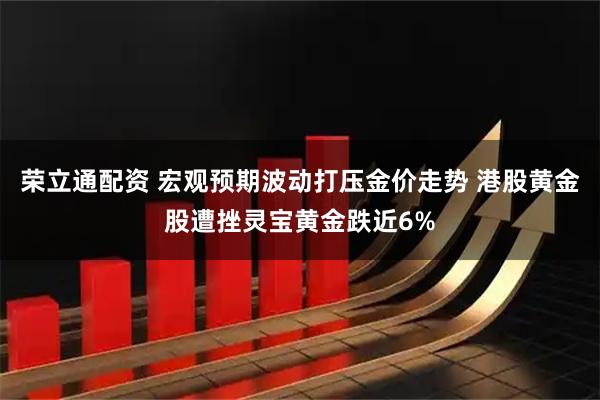 荣立通配资 宏观预期波动打压金价走势 港股黄金股遭挫灵宝黄金跌近6%