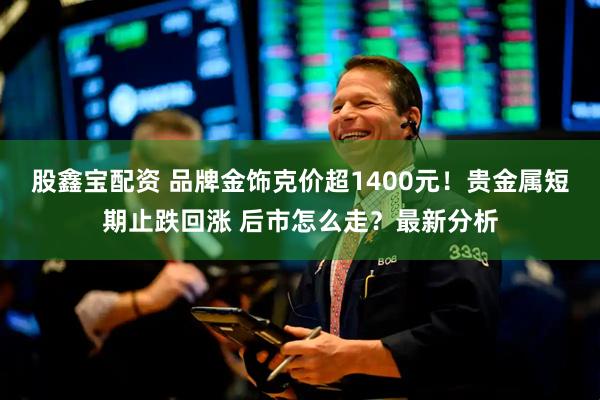 股鑫宝配资 品牌金饰克价超1400元！贵金属短期止跌回涨 后市怎么走？最新分析